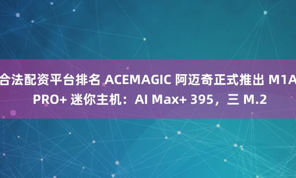 合法配资平台排名 ACEMAGIC 阿迈奇正式推出 M1A PRO+ 迷你主机：AI Max+ 395，三 M.2
