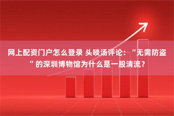 网上配资门户怎么登录 头啖汤评论：“无需防盗”的深圳博物馆为什么是一股清流？
