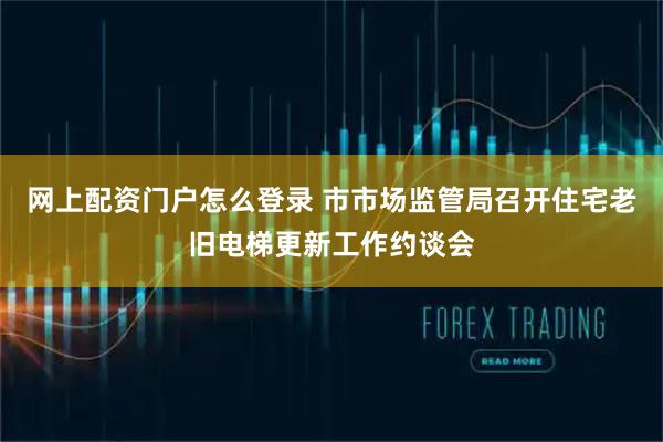 网上配资门户怎么登录 市市场监管局召开住宅老旧电梯更新工作约谈会