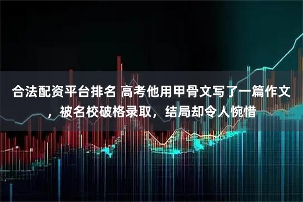 合法配资平台排名 高考他用甲骨文写了一篇作文，被名校破格录取，结局却令人惋惜
