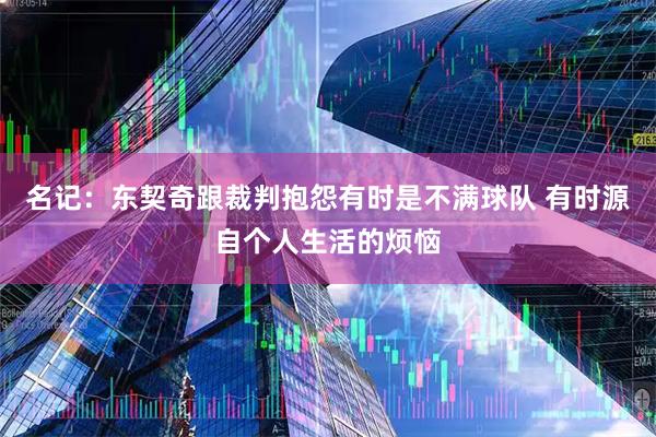 名记：东契奇跟裁判抱怨有时是不满球队 有时源自个人生活的烦恼