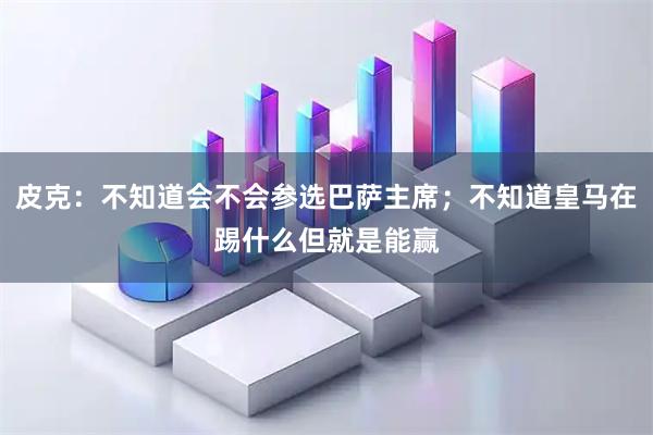 皮克：不知道会不会参选巴萨主席；不知道皇马在踢什么但就是能赢