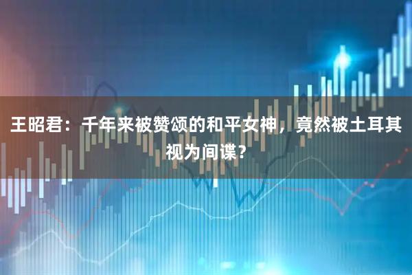 王昭君：千年来被赞颂的和平女神，竟然被土耳其视为间谍？
