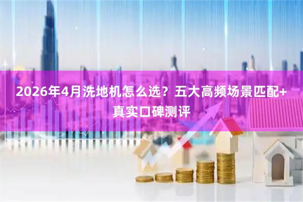 2026年4月洗地机怎么选？五大高频场景匹配+真实口碑测评