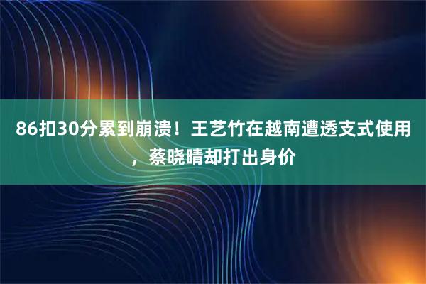 86扣30分累到崩溃！王艺竹在越南遭透支式使用，蔡晓晴却打出身价