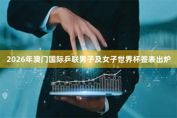 2026年澳门国际乒联男子及女子世界杯签表出炉