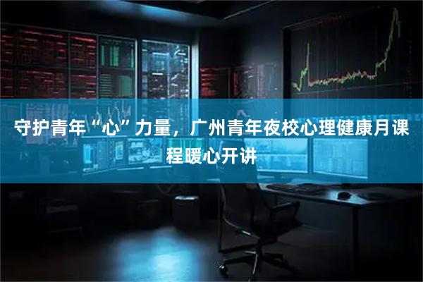 守护青年“心”力量，广州青年夜校心理健康月课程暖心开讲