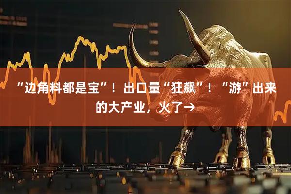 “边角料都是宝”！出口量“狂飙”！“游”出来的大产业，火了→