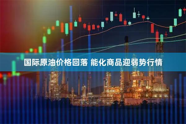 国际原油价格回落 能化商品迎弱势行情