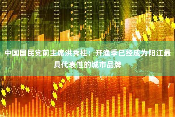中国国民党前主席洪秀柱：开渔季已经成为阳江最具代表性的城市品牌
